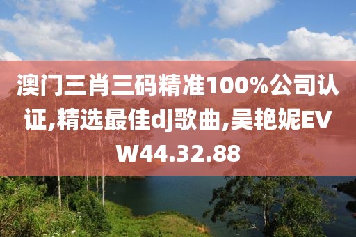 澳門(mén)三肖三碼精準(zhǔn)100%公司認(rèn)證,精選最佳dj歌曲,吳艷妮EVW44.32.88