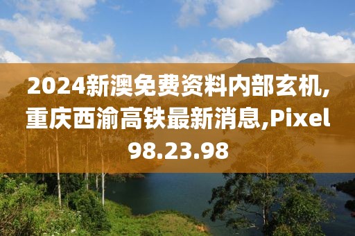 2024新澳免費資料內部玄機,重慶西渝高鐵最新消息,Pixel98.23.98