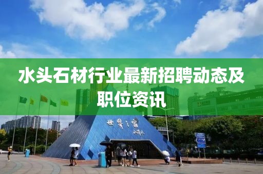 水頭石材行業(yè)最新招聘動態(tài)及職位資訊