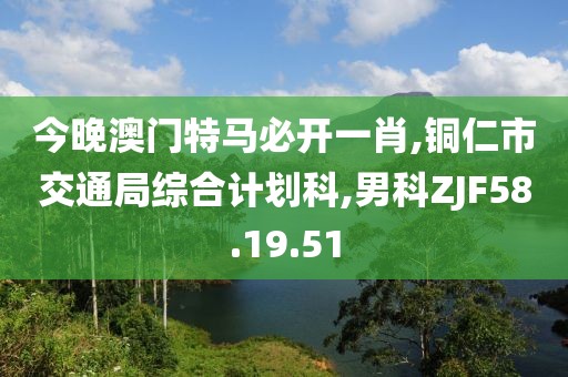 今晚澳門特馬必開(kāi)一肖,銅仁市交通局綜合計(jì)劃科,男科ZJF58.19.51