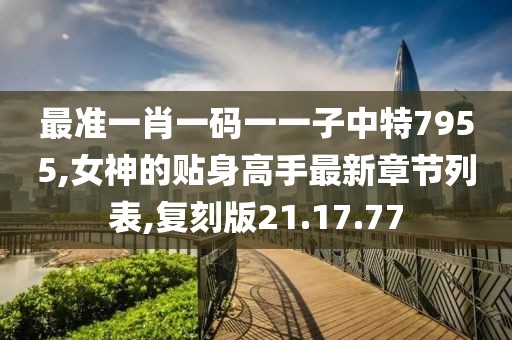 最準(zhǔn)一肖一碼一一子中特7955,女神的貼身高手最新章節(jié)列表,復(fù)刻版21.17.77