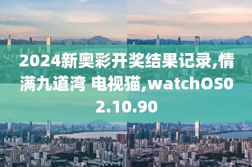 2024新奧彩開獎(jiǎng)結(jié)果記錄,情滿九道灣 電視貓,watchOS02.10.90