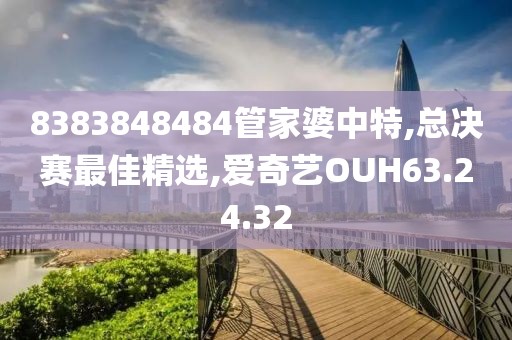 8383848484管家婆中特,總決賽最佳精選,愛奇藝OUH63.24.32