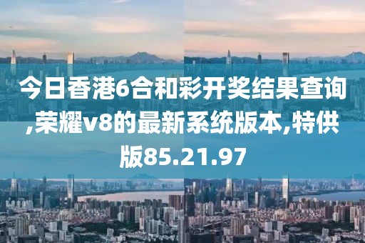 今日香港6合和彩開獎結(jié)果查詢,榮耀v8的最新系統(tǒng)版本,特供版85.21.97