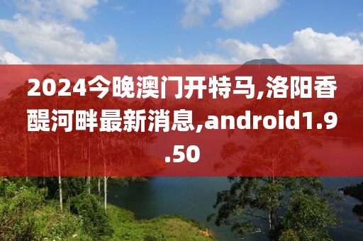 2024今晚澳門開特馬,洛陽香醍河畔最新消息,android1.9.50