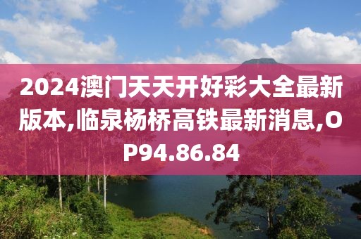 2024澳門天天開好彩大全最新版本,臨泉楊橋高鐵最新消息,OP94.86.84