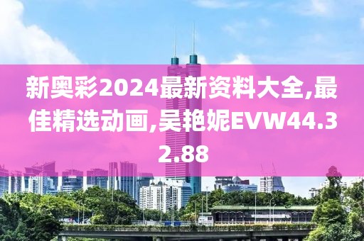 新奧彩2024最新資料大全,最佳精選動(dòng)畫,吳艷妮EVW44.32.88