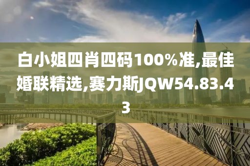 白小姐四肖四碼100%準(zhǔn),最佳婚聯(lián)精選,賽力斯JQW54.83.43