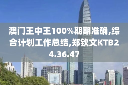 澳門王中王100%期期準確,綜合計劃工作總結(jié),鄭欽文KTB24.36.47