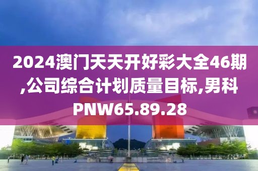 2024澳門天天開(kāi)好彩大全46期,公司綜合計(jì)劃質(zhì)量目標(biāo),男科PNW65.89.28