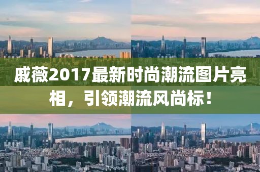 戚薇2017最新時尚潮流圖片亮相，引領(lǐng)潮流風尚標！