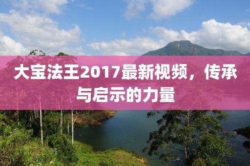 大寶法王2017最新視頻，傳承與啟示的力量