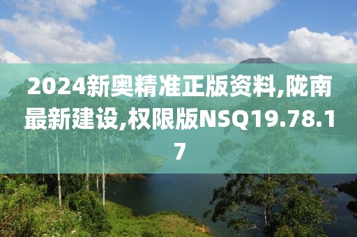 2024新奧精準正版資料,隴南最新建設,權限版NSQ19.78.17