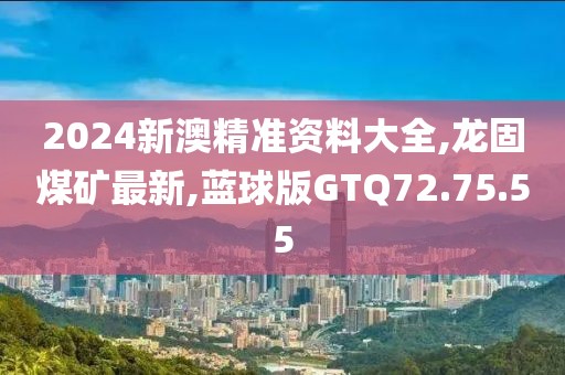 2024新澳精準(zhǔn)資料大全,龍固煤礦最新,藍(lán)球版GTQ72.75.55