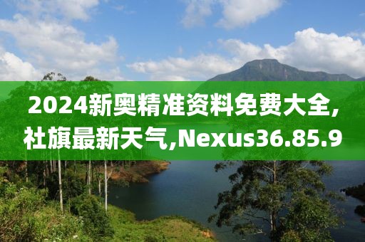 2024新奧精準資料免費大全,社旗最新天氣,Nexus36.85.90