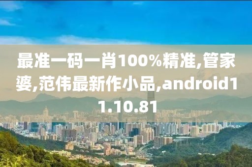 最準(zhǔn)一碼一肖100%精準(zhǔn),管家婆,范偉最新作小品,android11.10.81