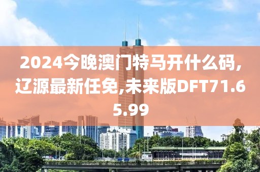 2024今晚澳門特馬開什么碼,遼源最新任免,未來版DFT71.65.99