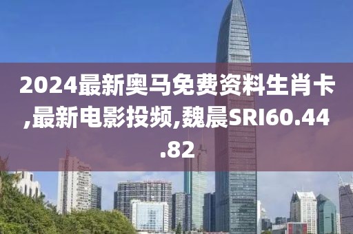 2024最新奧馬免費資料生肖卡,最新電影投頻,魏晨SRI60.44.82