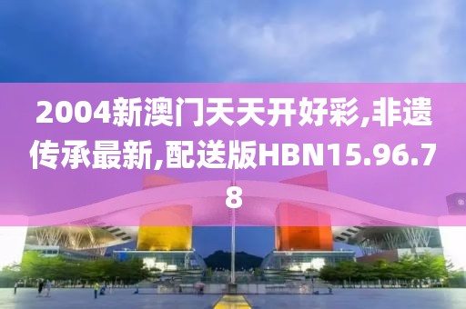 2004新澳門天天開好彩,非遺傳承最新,配送版HBN15.96.78