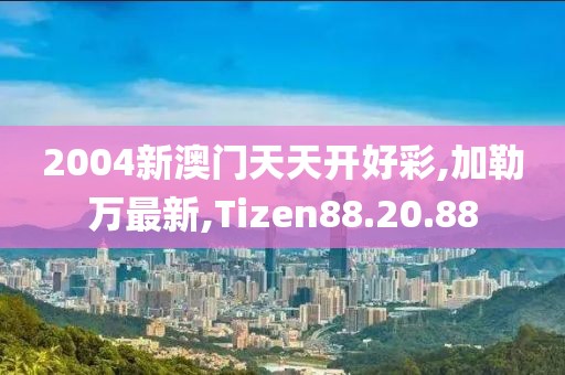 2004新澳門天天開(kāi)好彩,加勒萬(wàn)最新,Tizen88.20.88