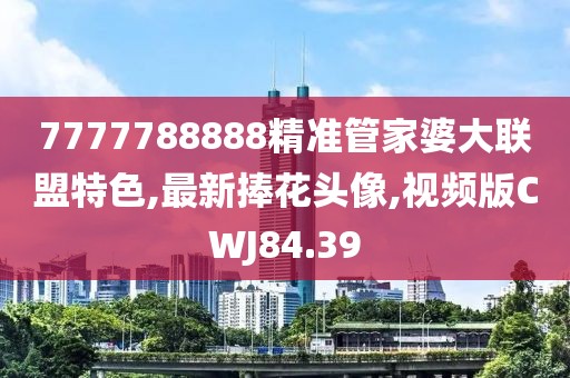 7777788888精準(zhǔn)管家婆大聯(lián)盟特色,最新捧花頭像,視頻版CWJ84.39