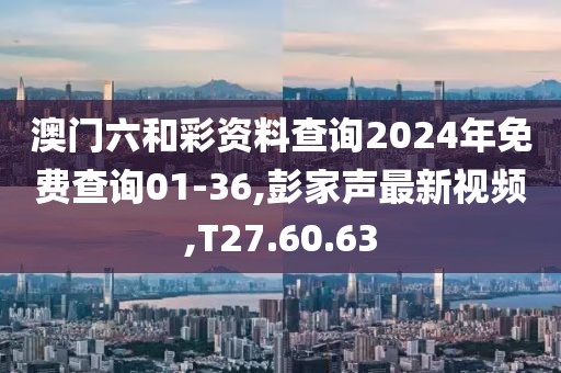 澳門六和彩資料查詢2024年免費查詢01-36,彭家聲最新視頻,T27.60.63