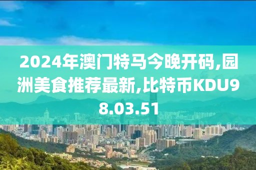 2024年澳門特馬今晚開碼,園洲美食推薦最新,比特幣KDU98.03.51