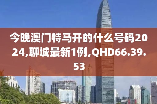 今晚澳門特馬開的什么號(hào)碼2024,聊城最新1例,QHD66.39.53