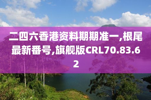 二四六香港資料期期準(zhǔn)一,根尾最新番號(hào),旗艦版CRL70.83.62