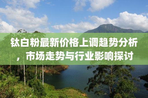 鈦白粉最新價格上調趨勢分析，市場走勢與行業(yè)影響探討