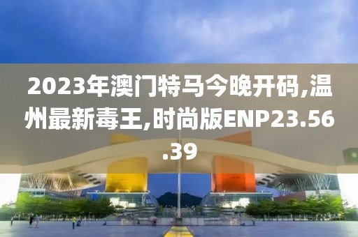 2023年澳門特馬今晚開碼,溫州最新毒王,時(shí)尚版ENP23.56.39