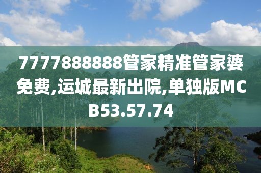 7777888888管家精準(zhǔn)管家婆免費(fèi),運(yùn)城最新出院,單獨(dú)版MCB53.57.74