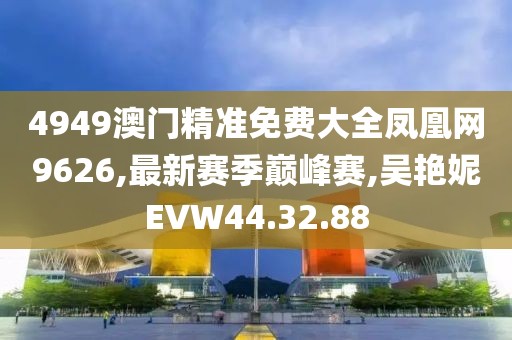 4949澳門精準免費大全鳳凰網(wǎng)9626,最新賽季巔峰賽,吳艷妮EVW44.32.88