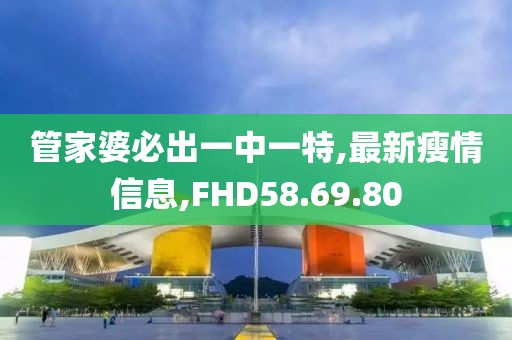 管家婆必出一中一特,最新瘦情信息,FHD58.69.80