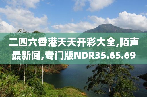 二四六香港天天開彩大全,陌聲最新聞,專門版NDR35.65.69