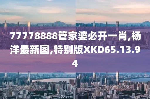 77778888管家婆必開一肖,楊洋最新圖,特別版XKD65.13.94