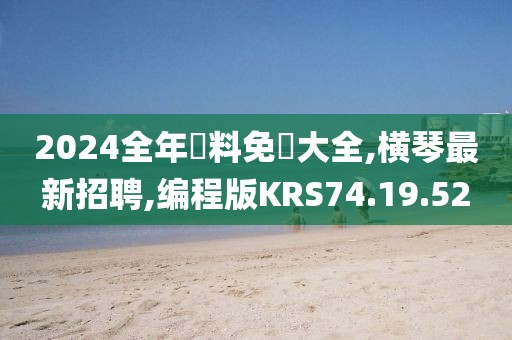 2024全年資料免費大全,橫琴最新招聘,編程版KRS74.19.52