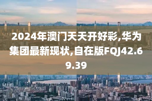 2024年澳門天天開好彩,華為集團(tuán)最新現(xiàn)狀,自在版FQJ42.69.39