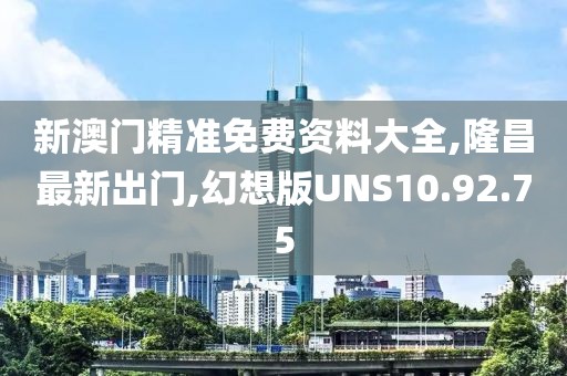 新澳門精準(zhǔn)免費(fèi)資料大全,隆昌最新出門,幻想版UNS10.92.75