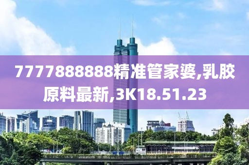 7777888888精準管家婆,乳膠原料最新,3K18.51.23