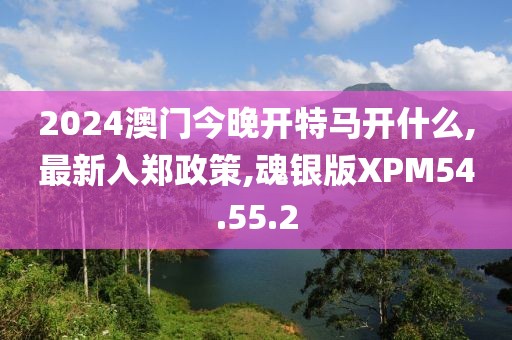 2024澳門今晚開特馬開什么,最新入鄭政策,魂銀版XPM54.55.2