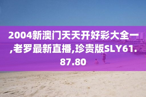 2004新澳門天天開好彩大全一,老羅最新直播,珍貴版SLY61.87.80