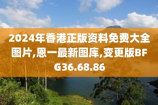 2024年香港正版資料免費(fèi)大全圖片,恩一最新圖庫,變更版BFG36.68.86