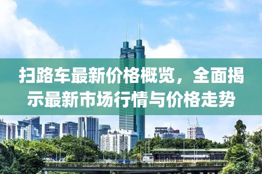 掃路車最新價格概覽，全面揭示最新市場行情與價格走勢