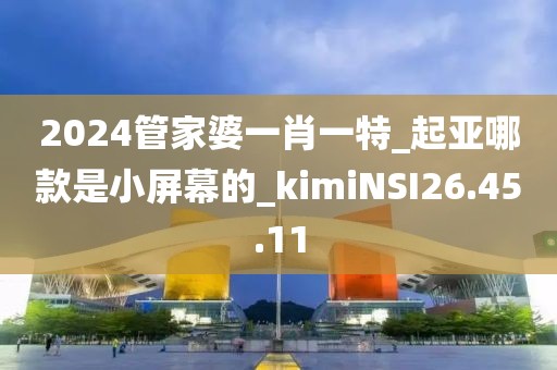 2024管家婆一肖一特_起亞哪款是小屏幕的_kimiNSI26.45.11