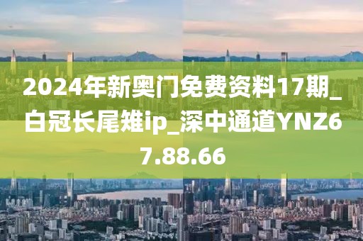 2024年新奧門免費(fèi)資料17期_白冠長(zhǎng)尾雉ip_深中通道YNZ67.88.66