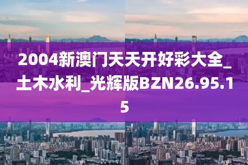 2004新澳門天天開好彩大全_土木水利_光輝版BZN26.95.15