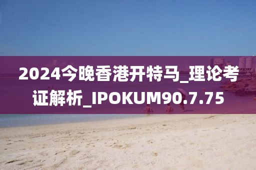 2024今晚香港開特馬_理論考證解析_IPOKUM90.7.75