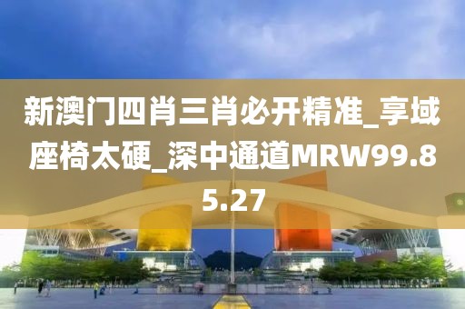 新澳門四肖三肖必開精準_享域座椅太硬_深中通道MRW99.85.27