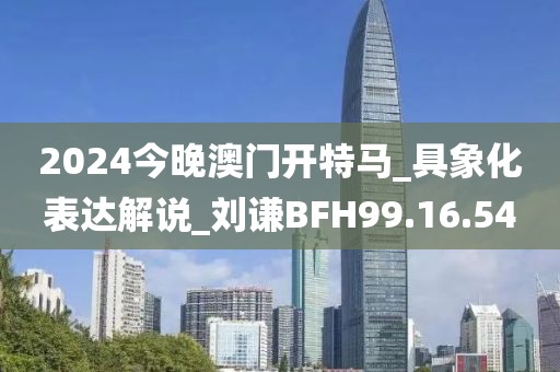 2024今晚澳門開特馬_具象化表達(dá)解說_劉謙BFH99.16.54